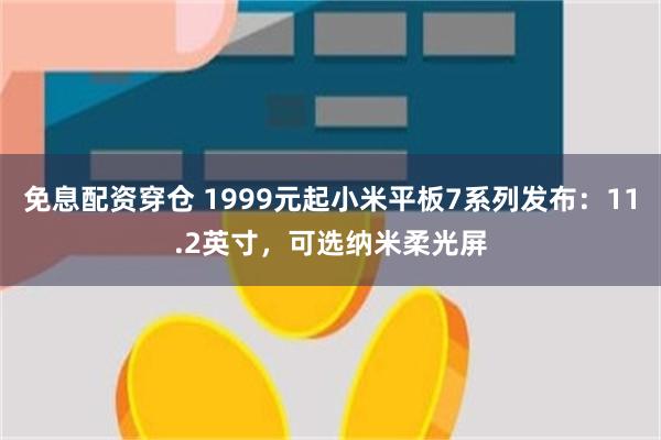 免息配资穿仓 1999元起小米平板7系列发布：11.2英寸，可选纳米柔光屏