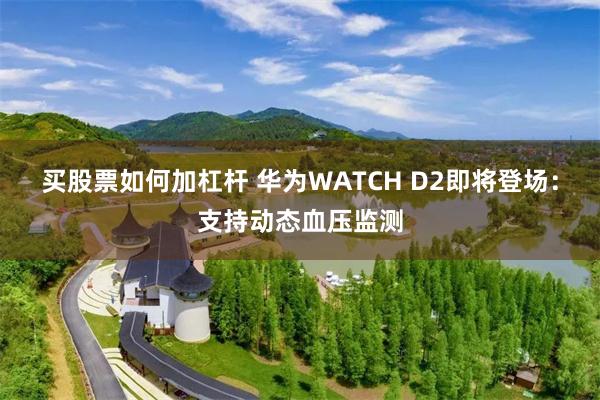 买股票如何加杠杆 华为WATCH D2即将登场：支持动态血压监测