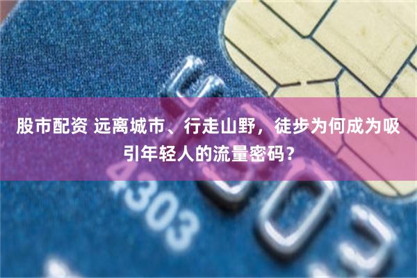 股市配资 远离城市、行走山野，徒步为何成为吸引年轻人的流量密码？