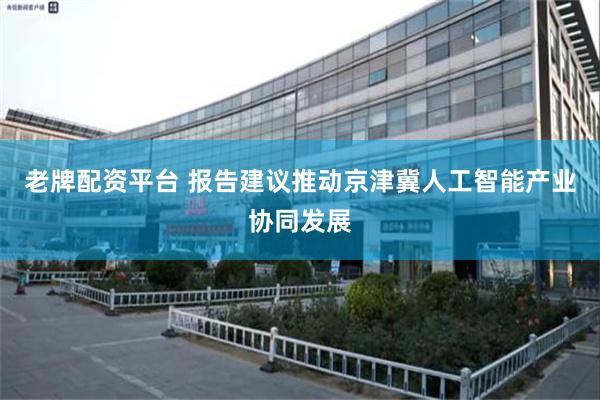 老牌配资平台 报告建议推动京津冀人工智能产业协同发展
