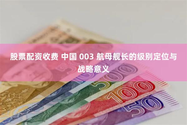 股票配资收费 中国 003 航母舰长的级别定位与战略意义