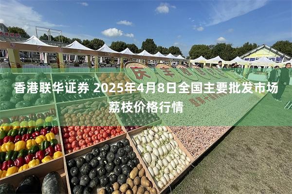香港联华证券 2025年4月8日全国主要批发市场荔枝价格行情