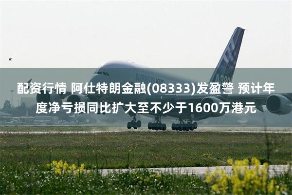 配资行情 阿仕特朗金融(08333)发盈警 预计年度净亏损同比扩大至不少于1600万港元