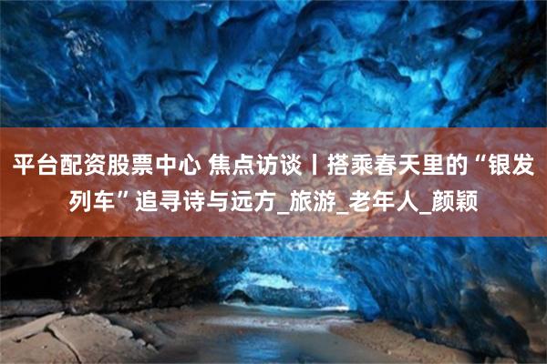 平台配资股票中心 焦点访谈丨搭乘春天里的“银发列车”追寻诗与远方_旅游_老年人_颜颖