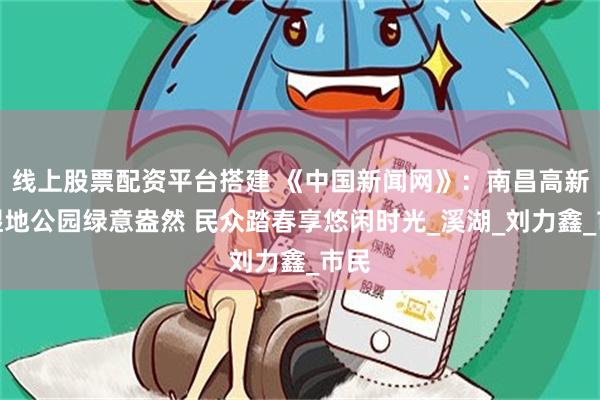 线上股票配资平台搭建 《中国新闻网》：南昌高新区湿地公园绿意盎然 民众踏春享悠闲时光_溪湖_刘力鑫_市民