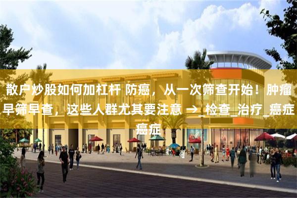 散户炒股如何加杠杆 防癌，从一次筛查开始！肿瘤早筛早查，这些人群尤其要注意 →_检查_治疗_癌症