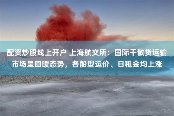 配资炒股线上开户 上海航交所：国际干散货运输市场呈回暖态势，各船型运价、日租金均上涨