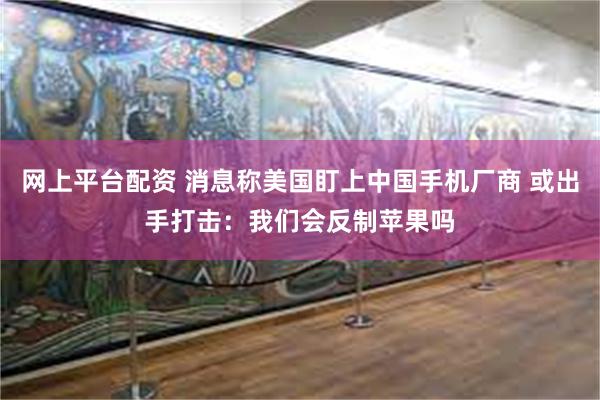 网上平台配资 消息称美国盯上中国手机厂商 或出手打击：我们会反制苹果吗