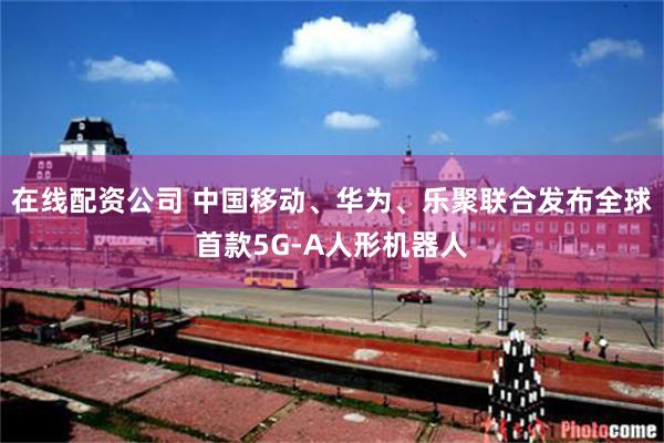在线配资公司 中国移动、华为、乐聚联合发布全球首款5G-A人形机器人